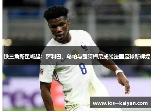 铁三角新星崛起：萨利巴、乌帕与楚阿梅尼成就法国足球新辉煌