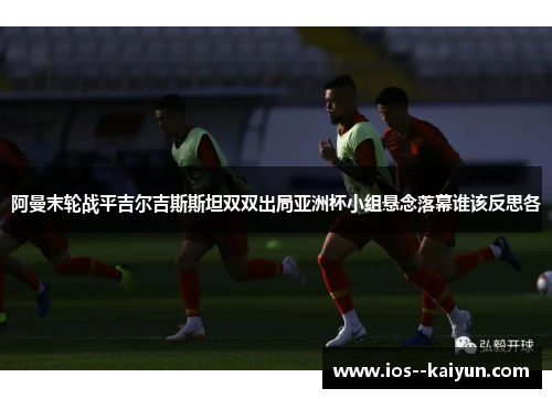 阿曼末轮战平吉尔吉斯斯坦双双出局亚洲杯小组悬念落幕谁该反思各 阿曼末轮战平吉尔吉斯斯坦双双出局亚洲杯小组悬念落幕谁该反思各